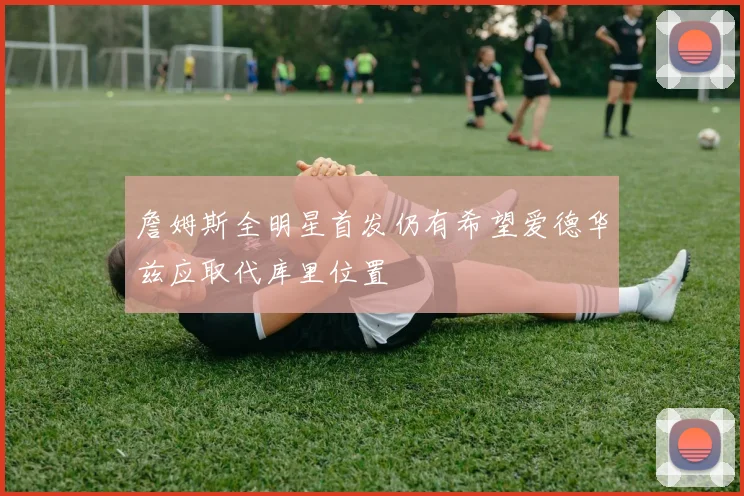 詹姆斯全明星首发仍有希望爱德华兹应取代库里位置