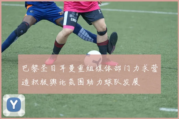 巴黎圣日耳曼重组媒体部门力求营造积极舆论氛围助力球队发展