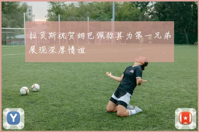 拉莫斯祝贺姆巴佩称其为第一兄弟展现深厚情谊