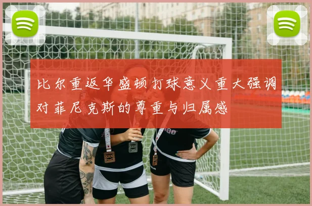 比尔重返华盛顿打球意义重大强调对菲尼克斯的尊重与归属感