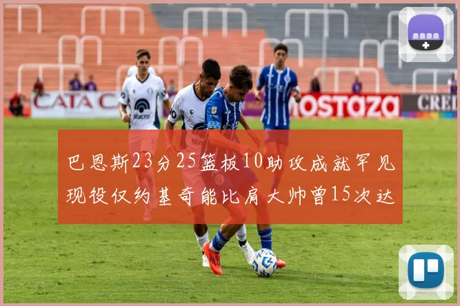 巴恩斯23分25篮板10助攻成就罕见现役仅约基奇能比肩大帅曾15次达成此壮举
