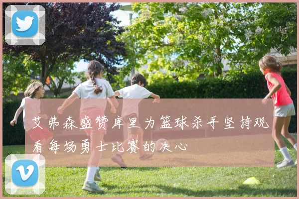 艾弗森盛赞库里为篮球杀手坚持观看每场勇士比赛的决心