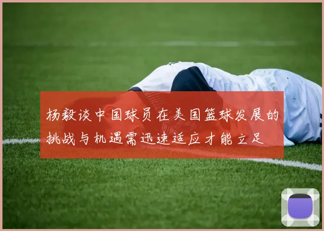 杨毅谈中国球员在美国篮球发展的挑战与机遇需迅速适应才能立足