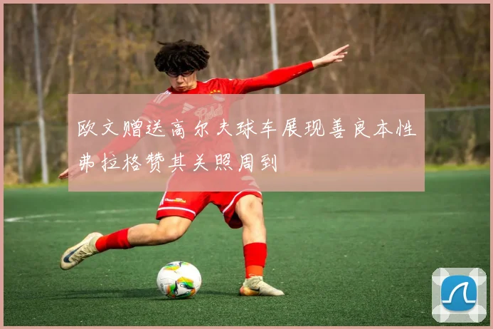 欧文赠送高尔夫球车展现善良本性弗拉格赞其关照周到