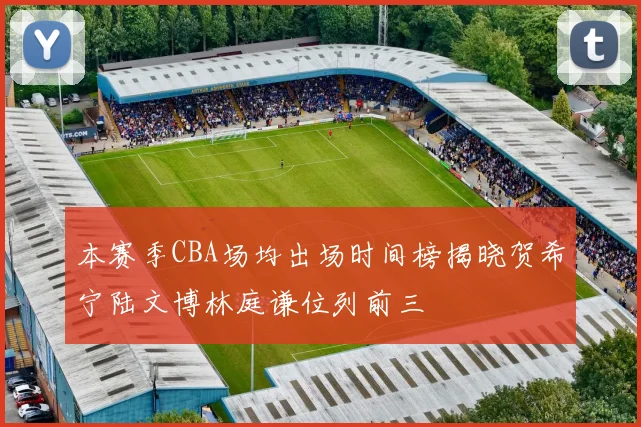 本赛季CBA场均出场时间榜揭晓贺希宁陆文博林庭谦位列前三
