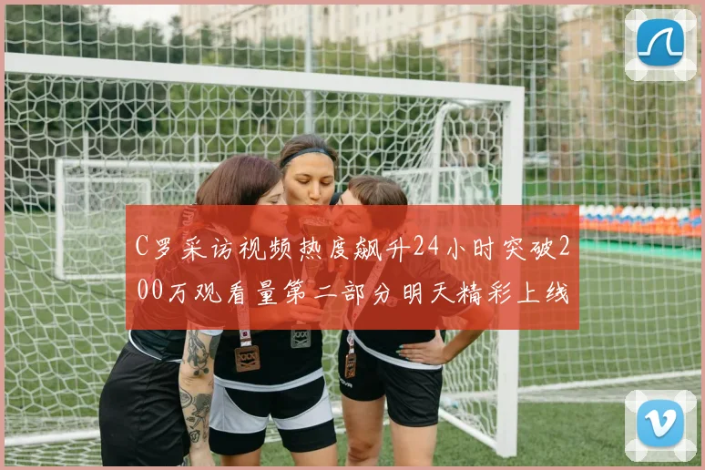 C罗采访视频热度飙升24小时突破200万观看量第二部分明天精彩上线