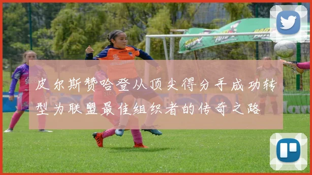 皮尔斯赞哈登从顶尖得分手成功转型为联盟最佳组织者的传奇之路