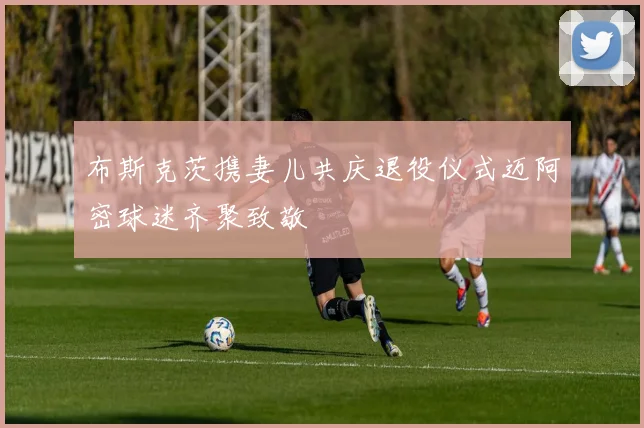 布斯克茨携妻儿共庆退役仪式迈阿密球迷齐聚致敬