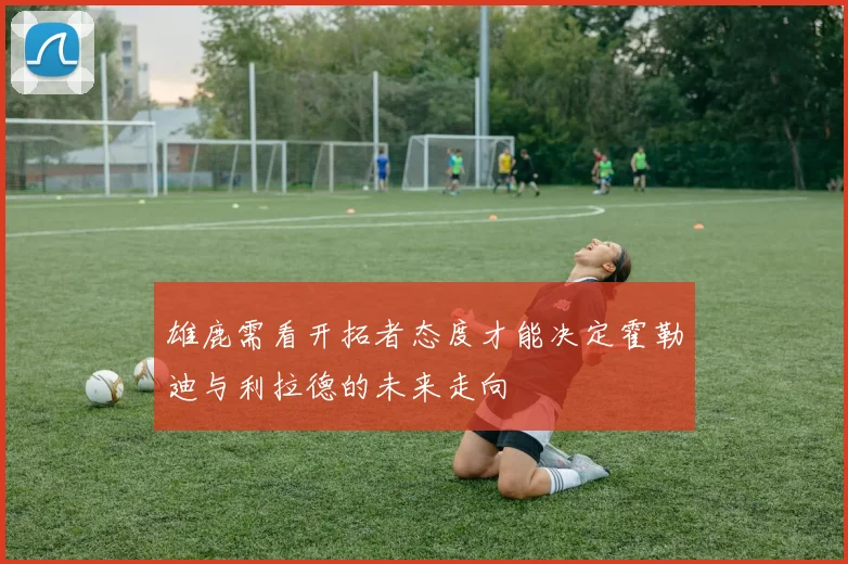 雄鹿需看开拓者态度才能决定霍勒迪与利拉德的未来走向