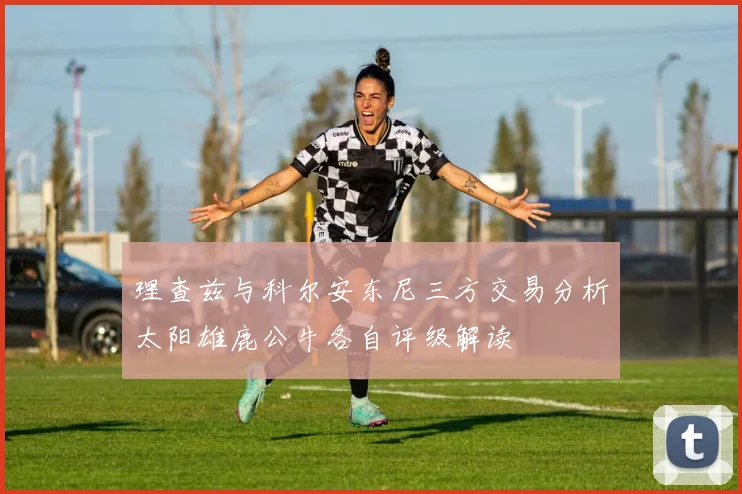 理查兹与科尔安东尼三方交易分析太阳雄鹿公牛各自评级解读