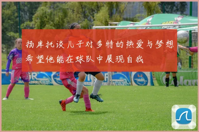 扬库托谈儿子对多特的热爱与梦想希望他能在球队中展现自我