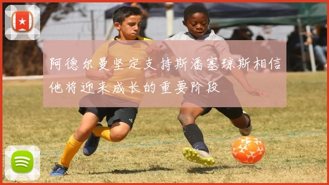 阿德尔曼坚定支持斯潘塞琼斯相信他将迎来成长的重要阶段