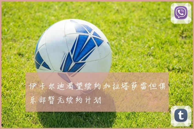 伊卡尔迪渴望续约加拉塔萨雷但俱乐部暂无续约计划