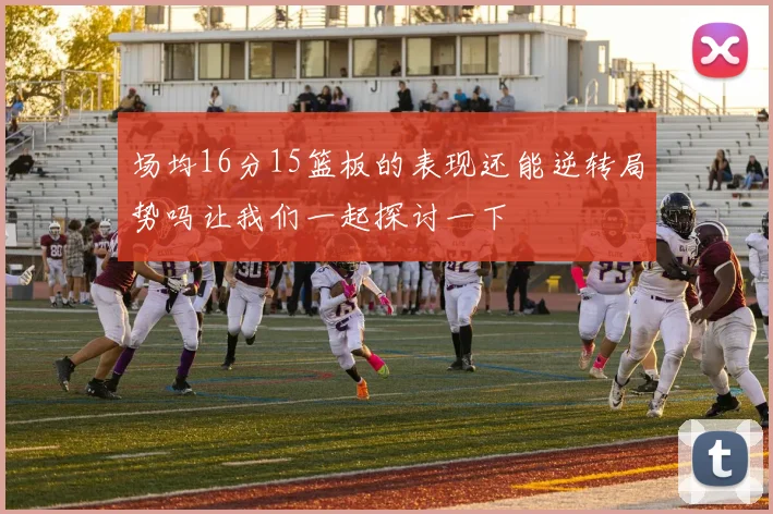 场均16分15篮板的表现还能逆转局势吗让我们一起探讨一下