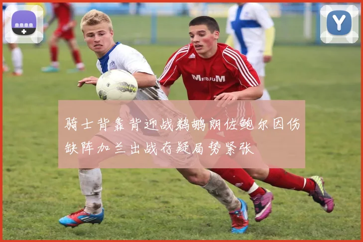 骑士背靠背迎战鹈鹕朗佐鲍尔因伤缺阵加兰出战存疑局势紧张