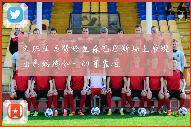 文班亚马赞哈里森巴恩斯场上表现出色始终如一的可靠性